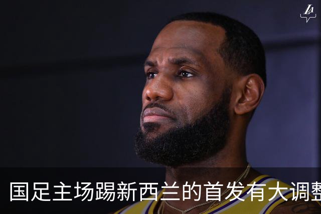 国足主场踢新西兰的首发有大调整？多位强援出战，值得期待