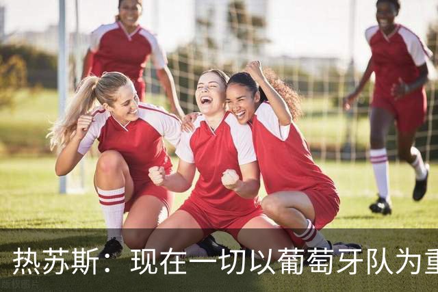 热苏斯：现在一切以葡萄牙队为重，这不意味着我可以忽视C罗