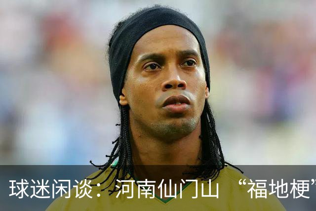 球迷闲谈：河南仙门山 “福地梗” 走红，带出两位国脚+首发门将