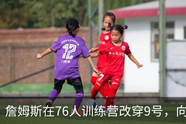 詹姆斯在76人训练营改穿9号，向朱利叶斯·欧文致敬